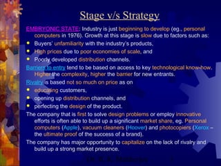 Stage v/s Strategy 
EMBRYONIC STATE: Industry is just beginning to develop (eg., personal 
computers in 1976). Growth at this stage is slow due to factors such as: 
 Buyers’ unfamiliarity with the industry’s products, 
 High prices due to poor economies of scale, and 
 Poorly developed distribution channels. 
Barriers to entry tend to be based on access to key technological know-how. 
Higher the complexity, higher the barrier for new entrants. 
Rivalry is based not so much on price as on 
 educating customers, 
 opening up distribution channels, and 
 perfecting the design of the product. 
The company that is first to solve design problems or employ innovative 
efforts is often able to build up a significant market share, eg. Personal 
computers (Apple), vacuum cleaners (Hoover) and photocopiers (Xerox – 
the ultimate proof of the success of a brand). 
The company has major opportunity to capitalize on the lack of rivalry and 
build up a strong market presence. 
Dr. B. K. Mukherjee 3 
 