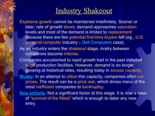 Industry Shakeout 
Explosive growth cannot be maintained indefinitely. Sooner or 
later, rate of growth slows, demand approaches saturation 
levels and most of the demand is limited to replacement 
because there are few potential first-time buyers left (eg., U.S. 
personal computer industry – Dell Computers case). 
As an industry enters the shakeout stage, rivalry between 
companies become intense. 
Companies accustomed to rapid growth had in the past installed 
large production facilities. However, demand is no longer 
growing at historical rates, resulting today in excess capacity. 
Rivalry: In an attempt to utilize this capacity, companies often cut 
prices. The result can be a price war, which drives many of the 
most inefficient companies to bankruptcy. 
New entrants: Not a significant factor at this stage. It is now a case 
of “survival of the fittest” which is enough to deter any new 
entry. 
Dr. B. K. Mukherjee 5 
 