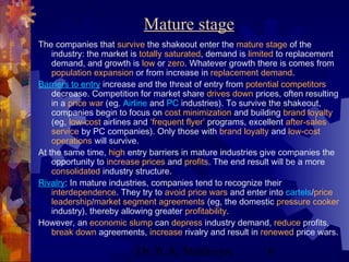 Mature stage 
The companies that survive the shakeout enter the mature stage of the 
industry: the market is totally saturated, demand is limited to replacement 
demand, and growth is low or zero. Whatever growth there is comes from 
population expansion or from increase in replacement demand. 
Barriers to entry increase and the threat of entry from potential competitors 
decrease. Competition for market share drives down prices, often resulting 
in a price war (eg. Airline and PC industries). To survive the shakeout, 
companies begin to focus on cost minimization and building brand loyalty 
(eg, low-cost airlines and ‘frequent flyer’ programs, excellent after-sales 
service by PC companies). Only those with brand loyalty and low-cost 
operations will survive. 
At the same time, high entry barriers in mature industries give companies the 
opportunity to increase prices and profits. The end result will be a more 
consolidated industry structure. 
Rivalry: In mature industries, companies tend to recognize their 
interdependence. They try to avoid price wars and enter into cartels/price 
leadership/market segment agreements (eg, the domestic pressure cooker 
industry), thereby allowing greater profitability. 
However, an economic slump can depress industry demand, reduce profits, 
break down agreements, increase rivalry and result in renewed price wars. 
Dr. B. K. Mukherjee 6 
 