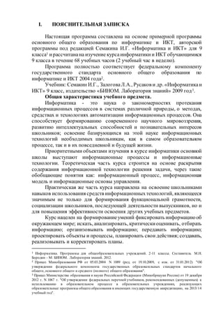 I. ПОЯСНИТЕЛЬНАЯ ЗАПИСКА 
Настоящая программа составлена на основе примерной программы 
основного общего образования по информатике и ИКТ, авторской 
программы под редакцией Семакина И.Г. «Информатика и ИКТ» для 9 
класса1 и рассчитана на изучение курса информатики и ИКТ обучающимися 
9 класса в течение 68 учебных часов (2 учебный час в неделю). 
Программа полностью соответствует федеральному компоненту 
государственного стандарта основного общего образования по 
информатике и ИКТ 2004 года2. 
Учебник: Семакин И.Г., Залогова Л.А., Русаков и др. «Информатика и 
ИКТ» 9 класс, издательство «БИНОМ. Лаборатория знаний» 2009 год3. 
Общая характеристика учебного предмета. 
Информатика - это наука о закономерностях протекания 
информационных процессов в системах различной природы, о методах, 
средствах и технологиях автоматизации информационных процессов. Она 
способствует формированию современного научного мировоззрения, 
развитию интеллектуальных способностей и познавательных интересов 
школьников; освоение базирующихся на этой науке информационных 
технологий необходимых школьникам, как в самом образовательном 
процессе, так и в их повседневной и будущей жизни. 
Приоритетными объектами изучения в курсе информатики основной 
школы выступают информационные процессы и информационные 
технологии. Теоретическая часть курса строится на основе раскрытия 
содержания информационной технологии решения задачи, через такие 
обобщающие понятия как: информационный процесс, информационная 
модель и информационные основы управления. 
Практическая же часть курса направлена на освоение школьниками 
навыков использования средств информационных технологий, являющееся 
значимым не только для формирования функциональной грамотности, 
социализации школьников, последующей деятельности выпускников, но и 
для повышения эффективности освоения других учебных предметов. 
Курс нацелен на формирование умений фиксировать информацию об 
окружающем мире; искать, анализировать, критически оценивать, отбирать 
информацию; организовывать информацию; передавать информацию; 
проектировать объекты и процессы, планировать свои действия; создавать, 
реализовывать и корректировать планы. 
1 Информатика. Программы для общеобразовательных учреждений. 2-11 классы. Составитель M.H. 
Бородин - М: БИНОМ. Лаборатория знаний. 2012. 
2 Приказ Минобразования РФ от 05.03.2004 N 1089 (ред. от 19.10.2009, с изм. от 31.01.2012) "Об 
утверждении федерального компонента государственных образовательных стандартов начального 
общего, основного общего и среднего (полного) общего образования". 
3 Приказ Министерства образования и науки Российской Федераци и (Минобрнауки России) от 19 декабря 
2012 г. N 1067 г. "Об утверждении федеральных перечней учебников, рекомендованных (допущенных) к 
использованию в образовательном процессе в образовательных учреждениях, реализующих 
образовательные программы общего образования и имеющих государственную аккредитацию, на 2013/ 14 
учебный год". 
 