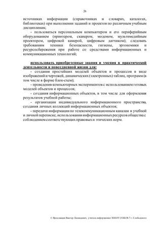 26 
источниках информации (справочниках и словарях, каталогах, 
библиотеках) при выполнении заданий и проектов по различным учебным 
дисциплинам; 
- пользоваться персональным компьютером и его периферийным 
оборудованием (принтером, сканером, модемом, мультимедийным 
проектором, цифровой камерой, цифровым датчиком); следовать 
требованиям техники безопасности, гигиены, эргономики и 
ресурсосбережения при работе со средствами информационных и 
коммуникационных технологий; 
использовать приобретенные знания и умения в практической 
деятельности и повседневной жизни для: 
- создания простейших моделей объектов и процессов в виде 
изображений и чертежей, динамических (электронных) таблиц, программ (в 
том числе в форме блок-схем); 
- проведения компьютерных экспериментов с использованием готовых 
моделей объектов и процессов; 
- создания информационных объектов, в том числе для оформления 
результатов учебной работы; 
- организации индивидуального информационного пространства, 
создания личных коллекций информационных объектов; 
- передачи информации по телекоммуникационным каналам в учебной 
и личной переписке, использования информационных ресурсов общества с 
соблюдением соответствующих правовых и этических норм. 
© Яр ославцев Виктор Леонидович, у читель инфор матики МКОУ СОШ № 7 г. Слободского 
 