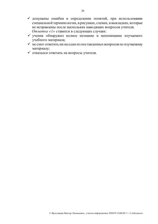 29 
 допущены ошибки в определении понятий, при использовании 
специальной терминологии, в рисунках, схемах, в выкладках, которые 
не исправлены после нескольких наводящих вопросов учителя. 
Отметка «1» ставится в следующих случаях: 
 ученик обнаружил полное незнание и непонимание изучаемого 
учебного материала; 
 не смог ответить ни на один из поставленных вопросов по изучаемому 
материалу; 
 отказался отвечать на вопросы учителя. 
© Яр ославцев Виктор Леонидович, у читель инфор матики МКОУ СОШ № 7 г. Слободского 
 