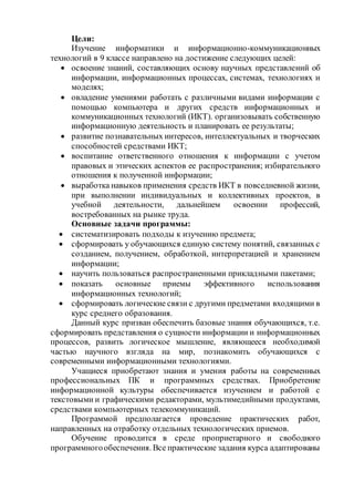 Цели: 
Изучение информатики и информационно-коммуникационных 
технологий в 9 классе направлено на достижение следующих целей: 
 освоение знаний, составляющих основу научных представлений об 
информации, информационных процессах, системах, технологиях и 
моделях; 
 овладение умениями работать с различными видами информации с 
помощью компьютера и других средств информационных и 
коммуникационных технологий (ИКТ). организовывать собственную 
информационную деятельность и планировать ее результаты; 
 развитие познавательных интересов, интеллектуальных и творческих 
способностей средствами ИКТ; 
 воспитание ответственного отношения к информации с учетом 
правовых и этических аспектов ее распространения; избирательного 
отношения к полученной информации; 
 выработка навыков применения средств ИКТ в повседневной жизни, 
при выполнении индивидуальных и коллективных проектов, в 
учебной деятельности, дальнейшем освоении профессий, 
востребованных на рынке труда. 
Основные задачи программы: 
 систематизировать подходы к изучению предмета; 
 сформировать у обучающихся единую систему понятий, связанных с 
созданием, получением, обработкой, интерпретацией и хранением 
информации; 
 научить пользоваться распространенными прикладными пакетами; 
 показать основные приемы эффективного использования 
информационных технологий; 
 сформировать логические связи с другими предметами входящими в 
курс среднего образования. 
Данный курс призван обеспечить базовые знания обучающихся, т.е. 
сформировать представления о сущности информации и информационных 
процессов, развить логическое мышление, являющееся необходимой 
частью научного взгляда на мир, познакомить обучающихся с 
современными информационными технологиями. 
Учащиеся приобретают знания и умения работы на современных 
профессиональных ПК и программных средствах. Приобретение 
информационной культуры обеспечивается изучением и работой с 
текстовыми и графическими редакторами, мультимедийными продуктами, 
средствами компьютерных телекоммуникаций. 
Программой предполагается проведение практических работ, 
направленных на отработку отдельных технологических приемов. 
Обучение проводится в среде проприетарного и свободного 
программного обеспечения. Все практические задания курса адаптированы 
 