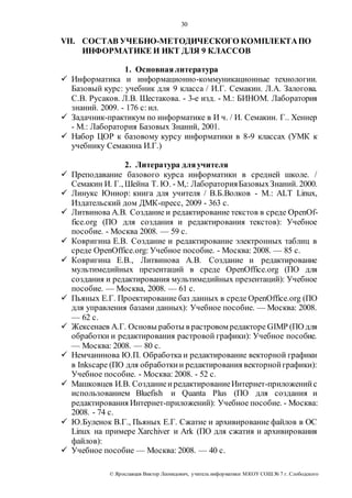 30 
VII. СОСТАВ УЧЕБНО-МЕТОДИЧЕСКОГО КОМПЛЕКТА ПО 
ИНФОРМАТИКЕ И ИКТ ДЛЯ 9 КЛАССОВ 
1. Основная литература 
 Информатика и информационно-коммуникационные технологии. 
Базовый курс: учебник для 9 класса / И.Г. Семакин. Л.А. Залогова. 
С.В. Русаков. Л.В. Шестакова. - 3-е изд. - М.: БИНОМ. Лаборатория 
знаний. 2009. - 176 с: ил. 
 Задачник-практикум по информатике в И ч. / И. Семакин. Г.. Хеннер 
- М.: Лаборатория Базовых Знаний, 2001. 
 Набор ЦОР к базовому курсу информатики в 8-9 классах (УМК к 
учебнику Семакина И.Г.) 
2. Литература для учителя 
 Преподавание базового курса информатики в средней школе. / 
Семакин И. Г., Шейна Т. Ю. - М,: Лаборатория Базовых Знаний. 2000. 
 Линукс Юниор: книга для учителя / В.Б.Волков - М.: ALT Linux, 
Издательский дом ДМК-пресс, 2009 - 363 с. 
 Литвинова А.В. Создание и редактирование текстов в среде OpenOf-fice. 
org (ПО для создания и редактирования текстов): Учебное 
пособие. - Москва 2008. — 59 с. 
 Ковригина Е.В. Создание и редактирование электронных таблиц в 
среде OpenOffice.org: Учебное пособие. - Москва: 2008. — 85 с. 
 Ковригина Е.В., Литвинова А.В. Создание и редактирование 
мультимедийных презентаций в среде OpenOffice.org (ПО для 
создания и редактирования мультимедийных презентаций): Учебное 
пособие. — Москва, 2008. — 61 с. 
 Пьяных Е.Г. Проектирование баз данных в среде OpenOffice.org (ПО 
для управления базами данных): Учебное пособие. — Москва: 2008. 
— 62 с. 
 Жексенаев А.Г. Основы работы в растровом редакторе GIMP (ПО для 
обработки и редактирования растровой графики): Учебное пособие. 
— Москва: 2008. — 80 с. 
 Немчанинова Ю.П. Обработка и редактирование векторной графики 
в Inkscape (ПО для обработки и редактирования векторной графики): 
Учебное пособие. - Москва: 2008. - 52 с. 
 Машковцев И.В. Создание и редактирование Интернет-приложений с 
использованием Bluefish и Quanta Plus (ПО для создания и 
редактирования Интернет-приложений): Учебное пособие. - Москва: 
2008. - 74 с. 
 Ю.Буленок В.Г., Пьяных Е.Г. Сжатие и архивирование файлов в ОС 
Linux на примере Xarchiver и Ark (ПО для сжатия и архивирования 
файлов): 
 Учебное пособие — Москва: 2008. — 40 с. 
© Яр ославцев Виктор Леонидович, у читель инфор матики МКОУ СОШ № 7 г. Слободского 
 
