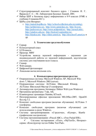 31 
 Структурированный конспект базового курса. / Семакин И. Г.. 
Вараксин Г. С. - М.: Лаборатория Базовых Знаний, 2001. 
 Набор ЦОР к базовому курсу информатики в 8-9 классах (УМК к 
учебнику Семакина И.Г.). 
 ЦОРы сети Интернет: 
o http://metod-kopilka.ru, http://school-collection.edu.ru/catalog/, 
http://uchitel.moy.su/, http://www.openclass.ru/, http://it-n.ru/, 
http://pedsovet.su/, http://www.uchportal.ru/, http://zavuch.info/, 
http://window.edu.ru/, http://festival.1september.ru/, 
http://klyaksa.net, http://viktor.amoti.ru, http://doschool7.amoti.ru и 
др. 
3. Технические средства обучения 
 Сервер 
 Компьютерный класс 
 LCD-панель. 
 Принтер. МФУ 
 Устройства вывода звуковой информации - наушники для 
индивидуальной работы со звуковой информацией, акустические 
системы для озвучивания всего класса. 
 Сканер. 
 Web-камера. 
 Цифровой фотоаппарат 
 Локальная вычислительная сеть. 
4. Компьютерные программные средства 
 Операционные системы: Microsoft Windows ХР, Microsoft Win-dows 
7, Microsoft Windows 2003 (server). 
 Операционные системы: ALTLinux Школьный Юниор, 
ALTLinux Школьный Мастер (5 платформа). 
 Антивирусная программа Антивирус Doktor Web (для Windows) 
 Программы-архиваторы: 7-zip, Ark. 
 Клавиатурные тренажеры Stamina, KTouch. 
 Интегрированные офисные приложения MS.Office-2007, OpenOf-fice. 
org 3.2. 
 Комплект свободных программ (включая обучающие) ALTLinux 5 
платформы. 
 Комплект свободных программ (включая обучающие) для 
использования в среде Windows. 
 Системы программирования: «Стрелочка», «Кумир», Kturtle 
(графические построители). 
 Системы программирования: «Pascal ABC», «Free Paskal IDE». 
 Системы тестирования: «iTest», «MyTestX», Интернет- 
сервис «Конструктор тестов Online Test Pad». 
© Яр ославцев Виктор Леонидович, у читель инфор матики МКОУ СОШ № 7 г. Слободского 
