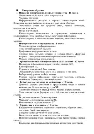 II. Содержание обучения 
1. Передача информации в компьютерных сетях - 11 часов. 
Локальные и глобальные компьютерные сети. 
Что такое Интернет. 
Информационные ресурсы и сервисы компьютерных сетей: 
Всемирная паутина, файловые архивы, интерактивное общение. 
Электронная почта как средство связи, правила переписки, 
приложения к письмам. 
Поиск информации. 
Компьютерные энциклопедии и справочники; информация в 
компьютерных сетях, некомпьютерных источниках информации. 
Компьютерные и некомпьютерные каталоги; поисковые машины; 
запросы. 
2. Информационное моделирование - 5 часов. 
Модели натурные и информационные. 
Типы информационных моделей. 
Графические информационные модели. 
Таблицы типа «объект-свойство» и «объект-объект». Двоичные 
матрицы. Информационное моделирование на компьютере. 
Модели, управляемые компьютером. 
3. Хранение и обработка информации в базах данных - 12 часов. 
Назначение информационных систем и баз данных (БД). 
Классификация БД. 
Структура реляционной базы данных. 
Элементы РБД: первичный ключ; имя, значение и тип поля. 
Выборка информации из базы данных. 
Условия поиска информации; логические значения, операции, 
выражения. Сортировка; ключи сортировки. 
4. Табличные вычисления на компьютере - 10 часов. 
Двоичная система счисления и представление чисел в памяти 
компьютера. Назначение и структура ЭТ. 
Табличный процессор: среда, режимы работы, система команд. 
Типы данных: числа, формулы, текст. Абсолютные и относительные 
ссылки. 
Встроенные функции. Деловая графика. 
Математическое моделирование на ЭТ. 
Имитационное моделирование на ЭТ. 
5. Управление и алгоритмы - 10 часов. 
Кибернетическая модель управления: управление, обратная связь. 
Алгоритм. Свойства алгоритма. 
Способы записи алгоритмов; блок-схемы. 
Возможность автоматизации деятельности человека. 
Исполнители алгоритмов (назначение, среда, режим работы, система 
команд). 
Компьютер как формальный исполнитель алгоритмов (программ). 
 