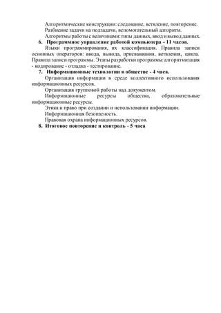 Алгоритмические конструкции: следование, ветвление, повторение. 
Разбиение задачи на подзадачи, вспомогательный алгоритм. 
Алгоритмы работы с величинами: типы данных, ввод и вывод данных. 
6. Программное управление работой компьютера - 11 часов. 
Языки программирования, их классификация. Правила записи 
основных операторов: ввода, вывода, присваивания, ветвления, цикла. 
Правила записи программы. Этапы разработки программы: алгоритмизация 
- кодирование - отладка - тестирование. 
7. Информационные технологии в обществе - 4 часа. 
Организация информации в среде коллективного использования 
информационных ресурсов. 
Организация групповой работы над документом. 
Информационные ресурсы общества, образовательные 
информационные ресурсы. 
Этика и право при создании и использовании информации. 
Информационная безопасность. 
Правовая охрана информационных ресурсов. 
8. Итоговое повторение и контроль - 5 часа 
 
