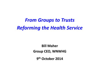 From Groups to Trusts 
Reforming the Health Service 
Bill Maher 
Group CEO, WNWHG 
9th October 2014 
 