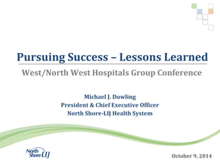 Pursuing Success – Lessons Learned 
West/North West Hospitals Group Conference 
October 9, 2014 
Michael J. Dowling 
President & Chief Executive Officer 
North Shore-LIJ Health System 
 
