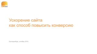Ускорение сайта 
как способ повысить конверсию 
Екатеринбург, октябрь 2014 
 