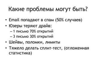 Какие проблемы могут быть? 
• Email попадают в спам (50% случаев) 
• Юзеры теряют драйв: 
– 1 письмо 70% открытий 
– 3 письмо 30% открытий 
• Шейвы, поломки, лимиты 
• Тяжело делать сплит-тест, (отложенная 
статистика) 
 