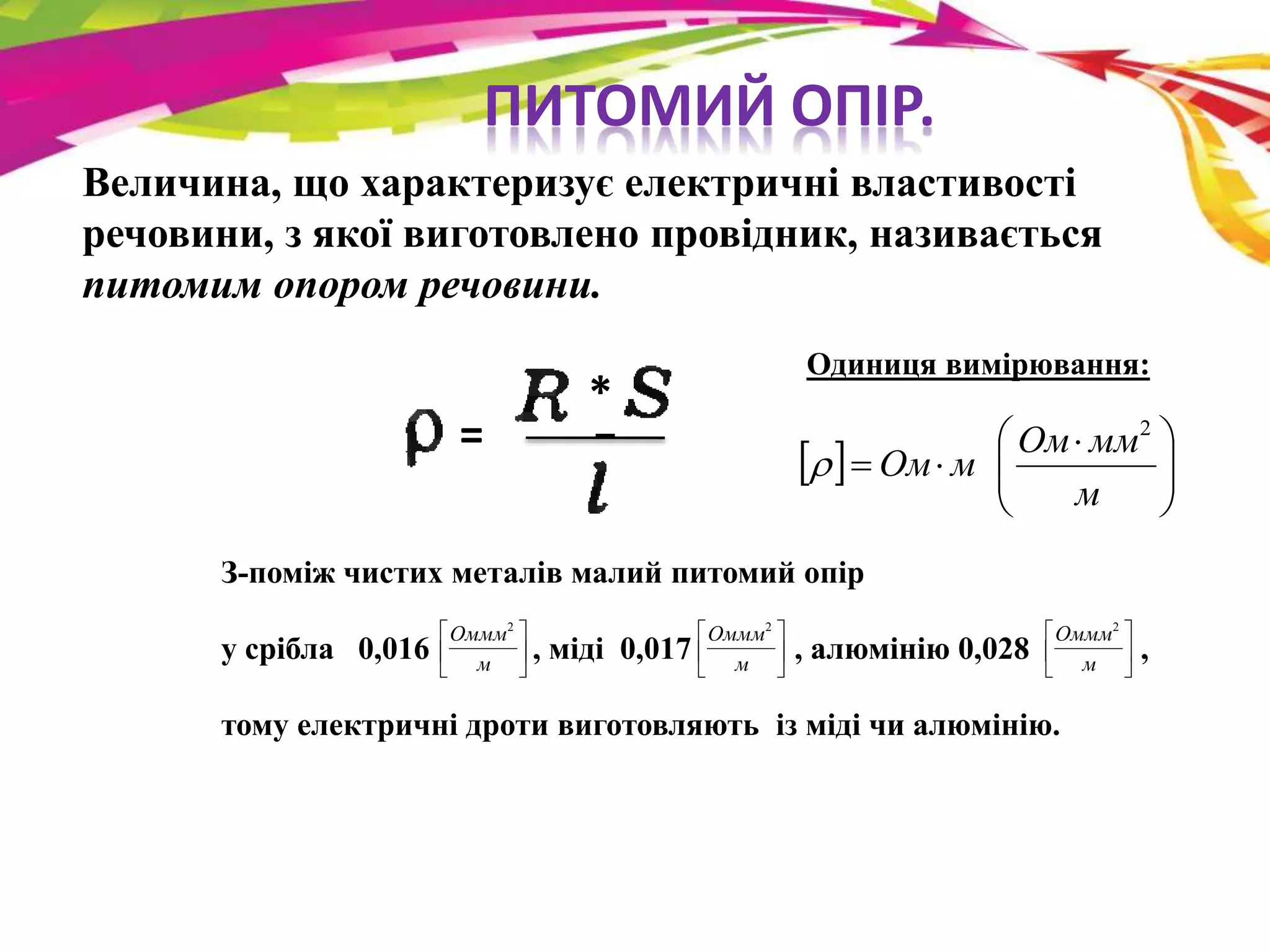 ПИТОМИЙ ОПІР. 
Величина, що характеризує електричні властивості 
речовини, з якої виготовлено провідник, називається 
питомим опором речовини. 
= 
* 
Одиниця вимірювання: 
 
  
Ом мм 
    
 
  
 
  
м 
Ом м 
2 
 
З-поміж чистих металів малий питомий опір 
 
 
Оммм2 
 
 
Оммм2 
 
 
Оммм2 
у срібла 0,016 , міді 0,017 , алюмінію 0,028 , 
 
 
 
 
м 
 
 
 
 
м 
тому електричні дроти виготовляють із міді чи алюмінію. 
 
 
 
 
м 
 