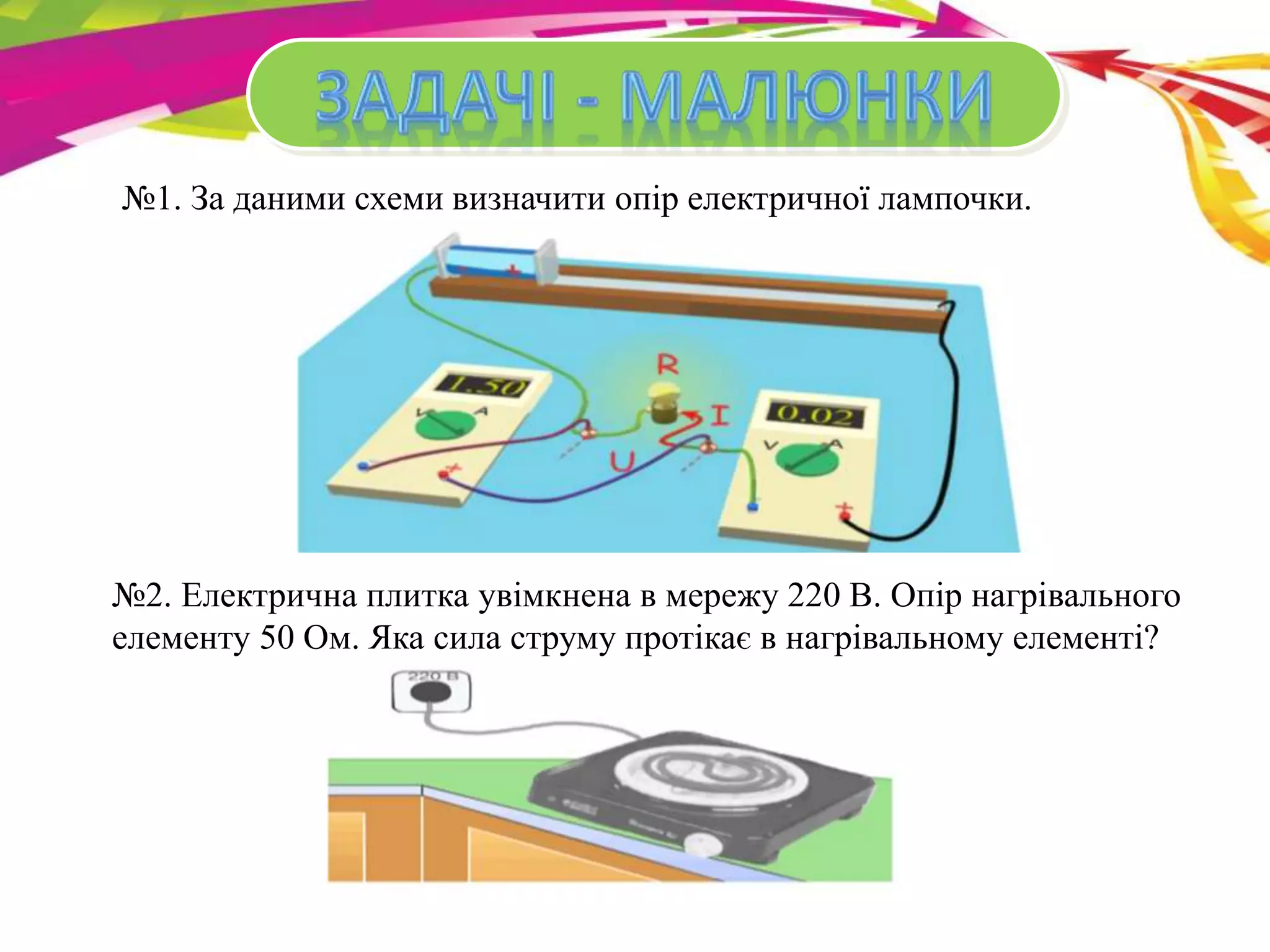 №1. За даними схеми визначити опір електричної лампочки. 
№2. Електрична плитка увімкнена в мережу 220 В. Опір нагрівального 
елементу 50 Ом. Яка сила струму протікає в нагрівальному елементі? 
 