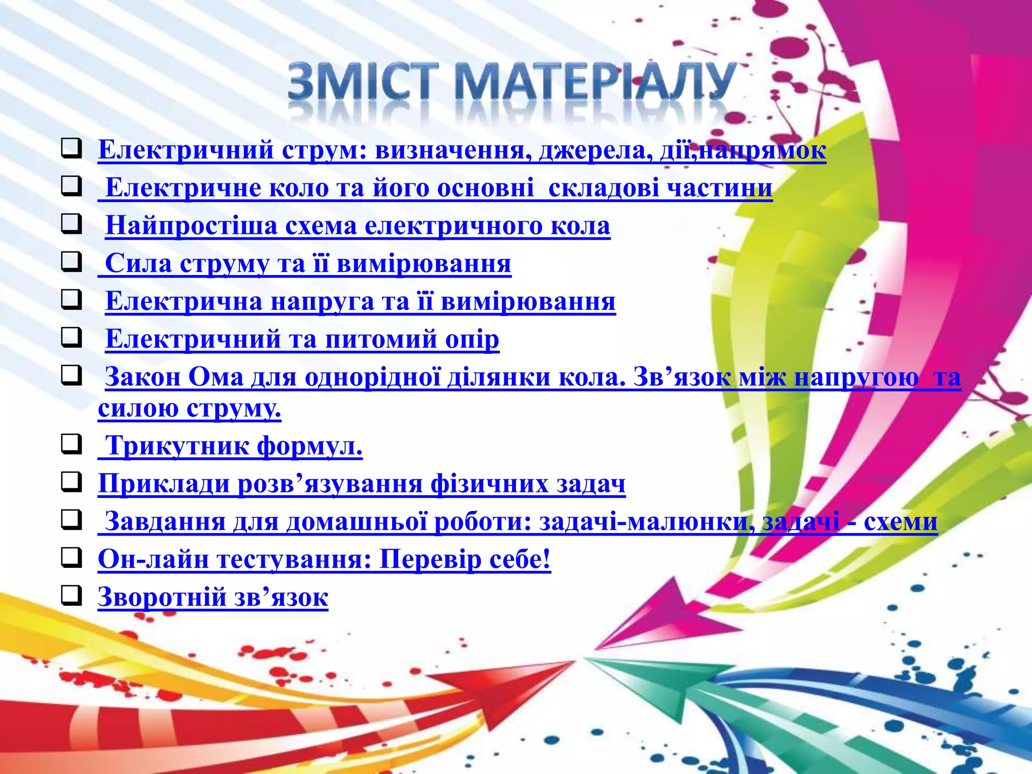  Електричний струм: визначення, джерела, дії,напрямок 
 Електричне коло та його основні складові частини 
 Найпростіша схема електричного кола 
 Сила струму та її вимірювання 
 Електрична напруга та її вимірювання 
 Електричний та питомий опір 
 Закон Ома для однорідної ділянки кола. Зв’язок між напругою та 
силою струму. 
 Трикутник формул. 
 Приклади розв’язування фізичних задач 
 Завдання для домашньої роботи: задачі-малюнки, задачі - схеми 
 Он-лайн тестування: Перевір себе! 
 Зворотній зв’язок 
 