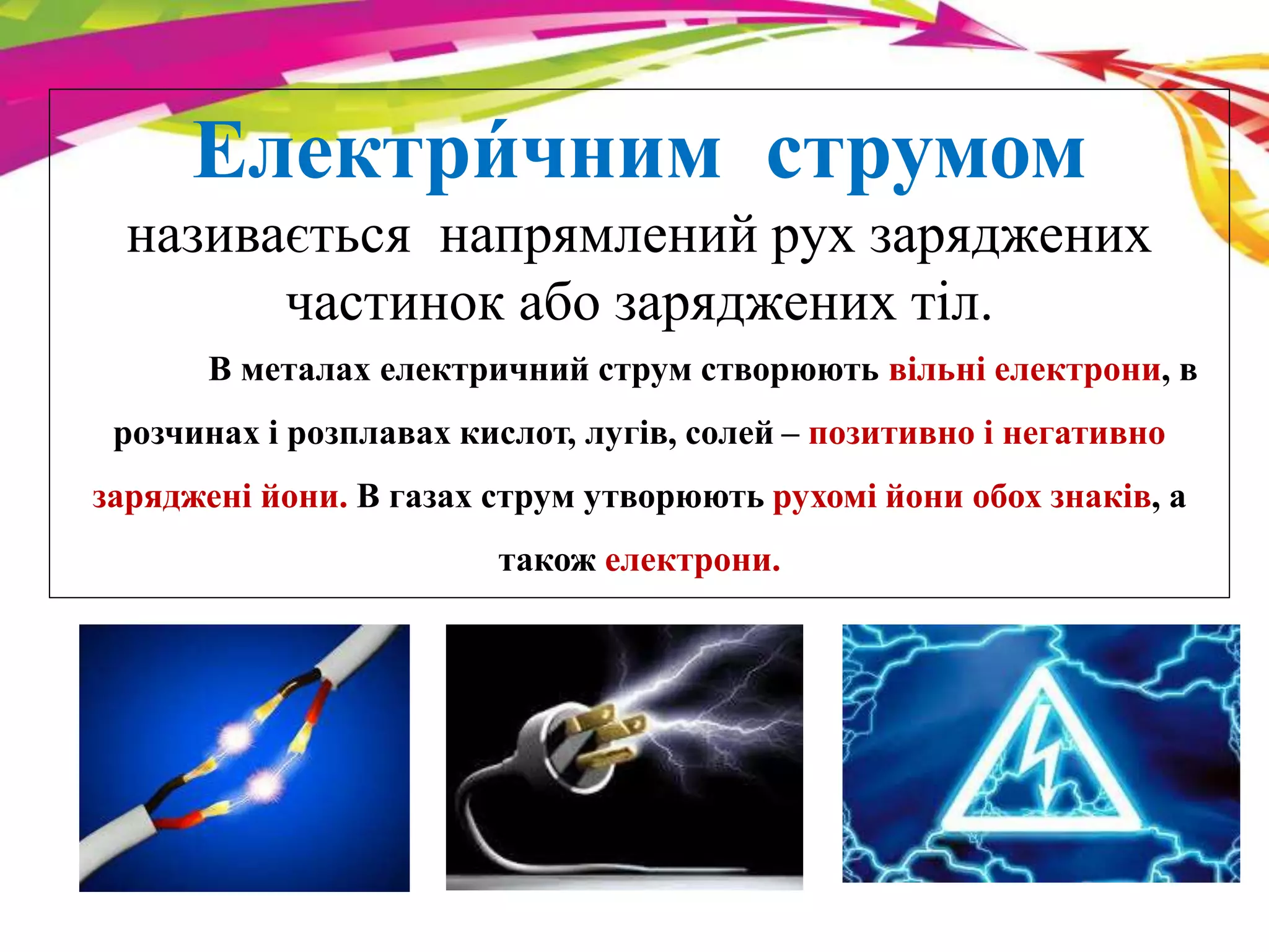 Електри́ 
чним струмом 
називається напрямлений рух заряджених 
частинок або заряджених тіл. 
В металах електричний струм створюють вільні електрони, в 
розчинах і розплавах кислот, лугів, солей – позитивно і негативно 
заряджені йони. В газах струм утворюють рухомі йони обох знаків, а 
також електрони. 
 