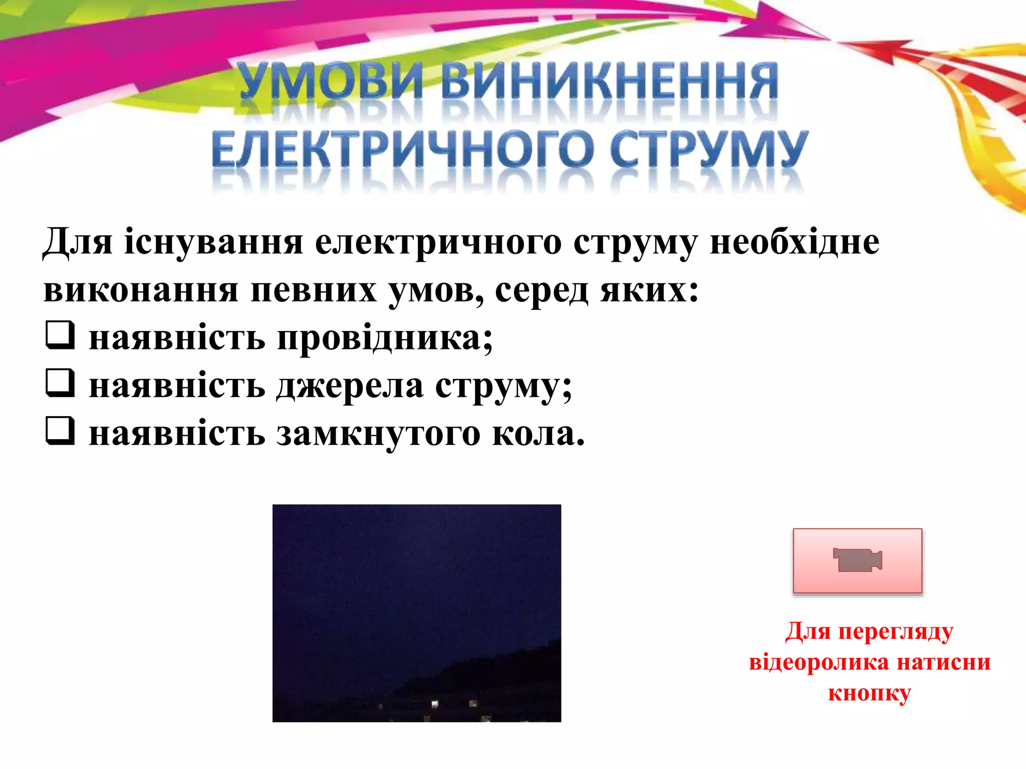 Для існування електричного струму необхідне 
виконання певних умов, серед яких: 
 наявність провідника; 
 наявність джерела струму; 
 наявність замкнутого кола. 
Для перегляду 
відеоролика натисни 
кнопку 
 