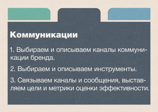 1. Выбираем и описываем каналы коммуни- 
кации бренда. 
2. Выбираем и описываем инструменты. 
3. Связываем каналы и сообщения, выстав- 
ляем цели и метрики оценки эффективности. 
Коммуникации 
 