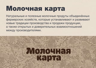 Молочная карта 
Натуральные и полезные молочные продуты объединённых 
фермерских хозяйств, которые устанавливают и развивают 
новые традиции производства и продажи продукции, 
а также открытых и доверительных взаимоотношений 
между производителями. 
 
