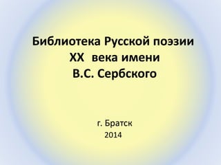 Библиотека Русской поэзии 
XX века имени 
В.С. Сербского 
г. Братск 
2014 
 