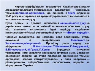 Кири́ло-Мефо́діївське товариство (Україно-слов'янське 
товариство,Кирило-Мефодіївське братство) — українська 
таємна політична організація, що виникла в Києві наприкінці 
1845 року та спиралася на традиції українського визвольного й 
автономістського руху. 
Була одним з проявів піднесення національного руху на 
українських землях та активізації загальнослов'янського руху 
під впливом визвольних ідей періоду назрівання 
загальноєвропейської революційної кризи — «Весни народів». 
Членами товариства, які називали себе братчиками, стали 
вихованці й співробітники Київського та 
Харківського університетів. Провідну роль серед них 
відігравали М.Костомаров, Т.Шевченко, Г.Андрузький, 
В.Білозерський, М.Гулак, П.Куліш. Впродовж існування 
товариства його ідеологія зазнавала істотних змін. Завдання 
об'єднання слов'ян, що стало підставою виникнення таємної 
організації, згодом конкретизувалось у двох напрямах — 
рівноправного співробітництва слов'янських народів та 
відродження України. 
 