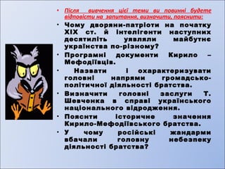 • Після вивчення цієї теми ви повинні будете 
відповісти на запитання, визначити, пояснити: 
• Чому дворяни-патріоти на початку 
XIX ст. й інтелігенти наступних 
десятиліть уявляли майбутнє 
українства по-різному? 
• Програмні документи Кирило – 
Мефодіївців. 
• Назвати і охарактеризувати 
головні напрями громадсько- 
політичної діяльності братства. 
• Визначити головні заслуги Т. 
Шевченка в справі українського 
національного відродження. 
• Пояснти історичне значення 
Кирило-Мефодіївського братства. 
• У чому російські жандарми 
вбачали головну небезпеку 
діяльності братства? 
 