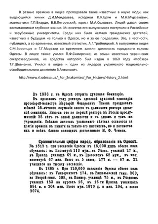 В разные времена в лицее преподавали такие известные в науке люди, как выдающийся химик Д.И.Менделеев, историки П.К.Брун и М.Н.Мурзакевич, математики Г.П.Виарде, В.В.Петровский, юрист М.А.Соловьев. Лицей давал своим воспитанникам глубокие знания. Множество его выпускников поступили в Российские и зарубежные университеты. Среди них было немало гражданских деятелей, известных в будущем не только в Одессе, но и за ее пределами. Это, в частности, публицист, а со временем, известный статистик, А.Г.Тройницкий. А выпускники лицея С.М.Воронцов и Г.Г.Маразли со временем заняли должность городского головы Одессы. В лицее также учился П.Ф.Симиренко, из семьи известных украинских сахарозаводчиков, на средства которого был издан в 1860 году «Кобзар» Т.Г.Шевченко. Учился в лицее и один из лидеров украинского национально- освободительного движения В.Антонович. 
http://www.rl.odessa.ua/_For_Znakomtes/_For_History/History_2.html 
 