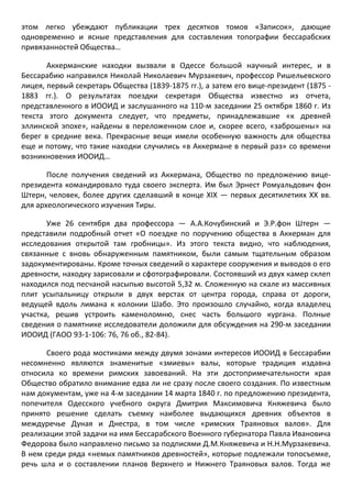этом легко убеждают публикации трех десятков томов «Записок», дающие одновременно и ясные представления для составления топографии бессарабских привязанностей Общества… 
Аккерманские находки вызвали в Одессе большой научный интерес, и в Бессарабию направился Николай Николаевич Мурзакевич, профессор Ришельевского лицея, первый секретарь Общества (1839-1875 гг.), а затем его вице-президент (1875 - 1883 гг.). О результатах поездки секретаря Общества известно из отчета, представленного в ИООИД и заслушанного на 110-м заседании 25 октября 1860 г. Из текста этого документа следует, что предметы, принадлежавшие «к древней эллинской эпохе», найдены в переложенном слое и, скорее всего, «заброшены» на берег в средние века. Прекрасные вещи имели особенную важность для общества еще и потому, что такие находки случились «в Аккермане в первый раз» со времени возникновения ИООИД… 
После получения сведений из Аккермана, Общество по предложению вице- президента командировало туда своего эксперта. Им был Эрнест Ромуальдович фон Штерн, человек, более других сделавший в конце XIX — первых десятилетиях XX вв. для археологического изучения Тиры. 
Уже 26 сентября два профессора — А.А.Кочубинский и Э.Р.фон Штерн — представили подробный отчет «О поездке по поручению общества в Аккерман для исследования открытой там гробницы». Из этого текста видно, что наблюдения, связанные с вновь обнаруженным памятником, были самым тщательным образом задокументированы. Кроме точных сведений о характере сооружения и выводов о его древности, находку зарисовали и сфотографировали. Состоявший из двух камер склеп находился под песчаной насыпью высотой 5,32 м. Сложенную на скале из массивных плит усыпальницу открыли в двух верстах от центра города, справа от дороги, ведущей вдоль лимана к колонии Шабо. Это произошло случайно, когда владелец участка, решив устроить каменоломню, снес часть большого кургана. Полные сведения о памятнике исследователи доложили для обсуждения на 290-м заседании ИООИД (ГАОО 93-1-106: 76, 76 об., 82-84). 
Своего рода мостиками между двумя зонами интересов ИООИД в Бессарабии несомненно являются знаменитые «змиевы» валы, которые традиция издавна относила ко времени римских завоеваний. На эти достопримечательности края Общество обратило внимание едва ли не сразу после своего создания. По известным нам документам, уже на 4-м заседании 14 марта 1840 г. по предложению президента, попечителя Одесского учебного округа Дмитрия Максимовича Княжевича было принято решение сделать съемку наиболее выдающихся древних объектов в междуречье Дуная и Днестра, в том числе «римских Траяновых валов». Для реализации этой задачи на имя Бессарабского Военного губернатора Павла Ивановича Федорова было направлено письмо за подписями Д.М.Княжевича и Н.Н.Мурзакевича. В нем среди ряда «немых памятников древностей», которые подлежали топосъемке, речь шла и о составлении планов Верхнего и Нижнего Траяновых валов. Тогда же  