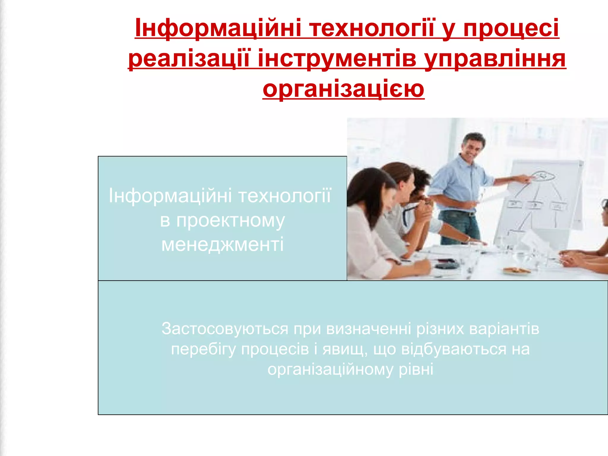 Інформаційні технології у процесі 
реалізації інструментів управління 
організацією 
Інформаційні технології 
в проектному 
менеджменті 
Застосовуються при визначенні різних варіантів 
перебігу процесів і явищ, що відбуваються на 
організаційному рівні 
 