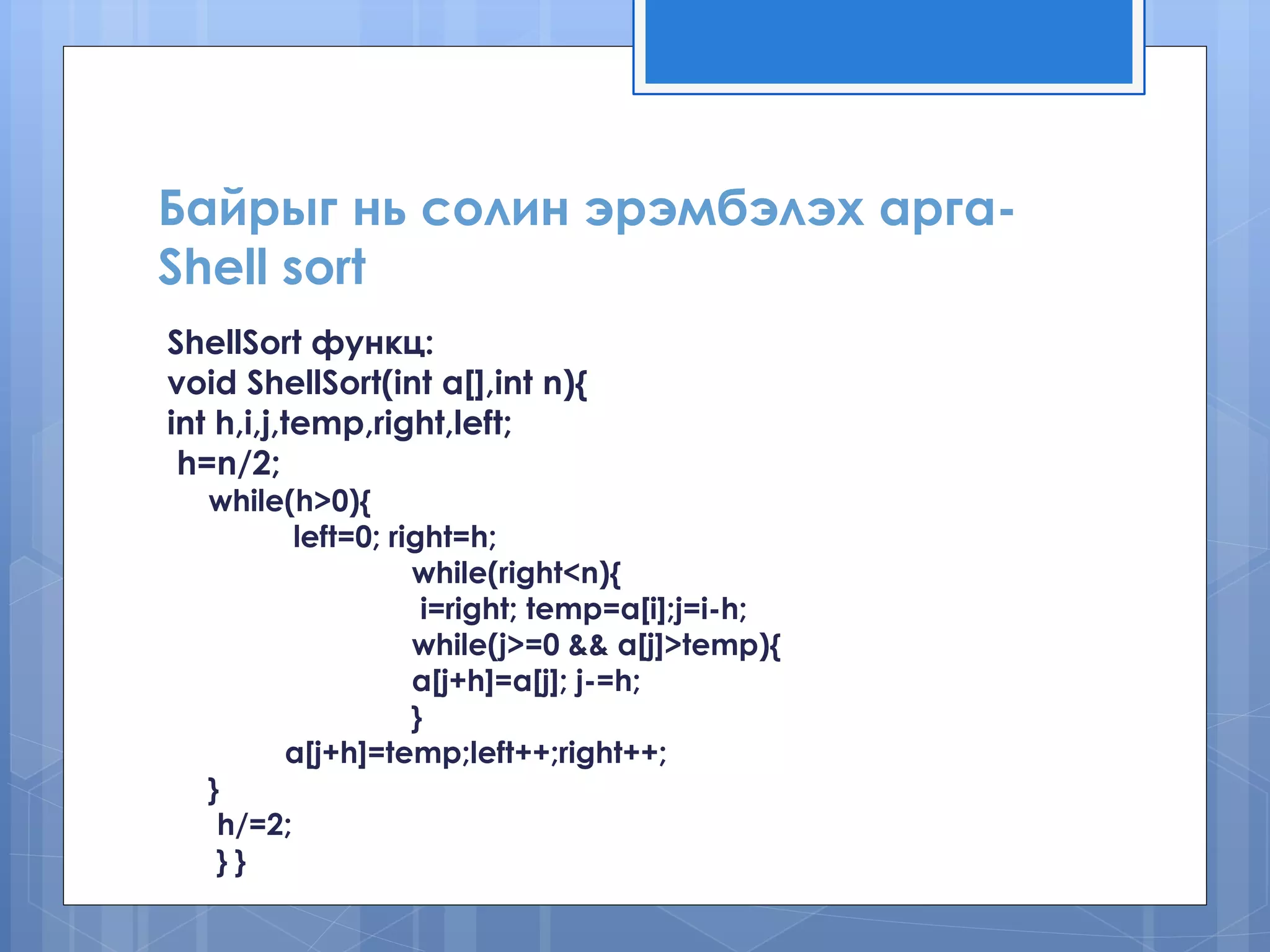 Байрыг нь солин эрэмбэлэх арга- Shell sort 
ShellSort функц: 
void ShellSort(int a[],int n){ 
int h,i,j,temp,right,left; 
h=n/2; 
while(h>0){ 
left=0; right=h; 
while(right<n){ 
i=right; temp=a[i];j=i-h; 
while(j>=0 && a[j]>temp){ 
a[j+h]=a[j]; j-=h; 
} 
a[j+h]=temp;left++;right++; 
} 
h/=2; 
} }  