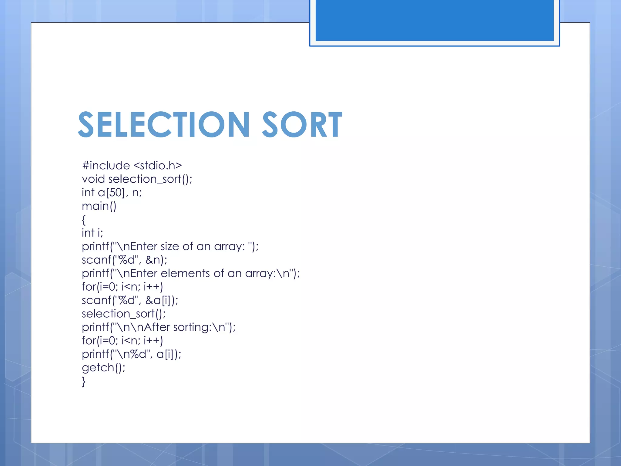 SELECTION SORT 
#include <stdio.h> 
void selection_sort(); 
int a[50], n; 
main() 
{ 
int i; 
printf("nEnter size of an array: "); 
scanf("%d", &n); 
printf("nEnter elements of an array:n"); 
for(i=0; i<n; i++) 
scanf("%d", &a[i]); 
selection_sort(); 
printf("nnAfter sorting:n"); 
for(i=0; i<n; i++) 
printf("n%d", a[i]); 
getch(); 
}  