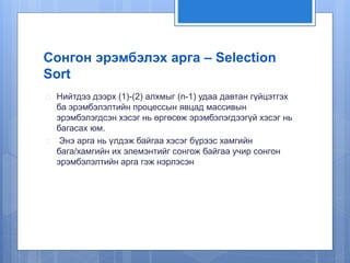Сонгон эрэмбэлэх арга – Selection 
Sort 
 Нийтдээ дээрх (1)-(2) алхмыг (n-1) удаа давтан гүйцэтгэх 
ба эрэмбэлэлтийн процессын явцад массивын 
эрэмбэлэгдсэн хэсэг нь өргөсөж эрэмбэлэгдээгүй хэсэг нь 
багасах юм. 
 Энэ арга нь үлдэж байгаа хэсэг бүрээс хамгийн 
бага/хамгийн их элемэнтийг сонгож байгаа учир сонгон 
эрэмбэлэлтийн арга гэж нэрлэсэн 
 