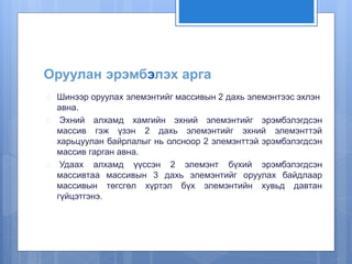 Оруулан эрэмбэлэх арга 
 Шинээр оруулах элемэнтийг массивын 2 дахь элемэнтээс эхлэн 
авна. 
 Эхний алхамд хамгийн эхний элемэнтийг эрэмбэлэгдсэн 
массив гэж үзэн 2 дахь элемэнтийг эхний элемэнттэй 
харьцуулан байрлалыг нь олсноор 2 элемэнттэй эрэмбэлэгдсэн 
массив гарган авна. 
 Удаах алхамд үүссэн 2 элемэнт бүхий эрэмбэлэгдсэн 
массивтаа массивын 3 дахь элемэнтийг оруулах байдлаар 
массивын төгсгөл хүртэл бүх элемэнтийн хувьд давтан 
гүйцэтгэнэ. 
 