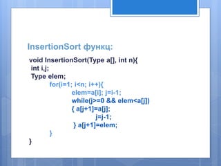 InsertionSort функц: 
void InsertionSort(Type a[], int n){ 
int i,j; 
Type elem; 
for(i=1; i<n; i++){ 
elem=a[i]; j=i-1; 
while(j>=0 && elem<a[j]) 
{ a[j+1]=a[j]; 
j=j-1; 
} a[j+1]=elem; 
} 
} 
 