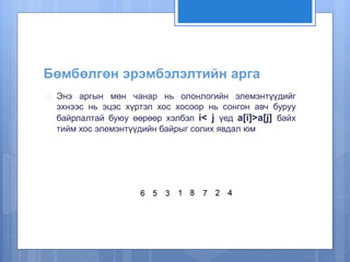 Бөмбөлгөн эрэмбэлэлтийн арга 
 Энэ аргын мөн чанар нь олонлогийн элемэнтүүдийг 
эхнээс нь эцэс хүртэл хос хосоор нь сонгон авч буруу 
байрлалтай буюу өөрөөр хэлбэл i< j үед a[i]>a[j] байх 
тийм хос элемэнтүүдийн байрыг солих явдал юм 
 