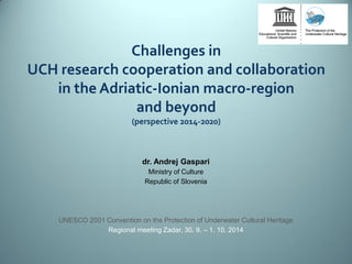 Challenges in UCH research cooperation and collaboration in the Adriatic-Ionian macro-region and beyond (perspective 2014-2020) 
dr. Andrej Gaspari 
Ministry of Culture 
Republic of Slovenia 
UNESCO 2001 Convention on the Protection of Underwater Cultural Heritage 
Regional meeting Zadar, 30. 9. – 1. 10. 2014 
 