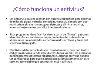 ¿Cómo funciona un antivirus? 
• Los antivirus actuales cuentan con vacunas específicas para decenas 
de miles de plagas virtuales conocidas, y gracias al modo con que 
monitorizan el sistema consiguen detectar y eliminar los virus, 
worms y trojans antes que ellos infecten el sistema. 
• Esos programas identifican los virus a partir de "firmas", patrones 
identificables en archivos y comportamientos del ordenador o 
alteraciones no autorizadas en determinados archivos y áreas del 
sistema o disco rígido. 
• El antivirus debe ser actualizado frecuentemente, pues con tantos 
códigos maliciosos siendo descubiertos todos los días, los productos 
pueden hacerse obsoletos rápidamente. Algunos antivirus pueden 
ser configurados para que se actualicen automáticamente. En este 
caso, es aconsejable que esta opción esté habilitada. 
 