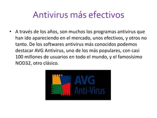 Antivirus más efectivos 
• A través de los años, son muchos los programas antivirus que 
han ido apareciendo en el mercado, unos efectivos, y otros no 
tanto. De los softwares antivirus más conocidos podemos 
destacar AVG Antivirus, uno de los más populares, con casi 
100 millones de usuarios en todo el mundo, y el famosísimo 
NOD32, otro clásico. 
 