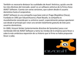 También es necesario destacar las cualidades de Avast! Antivirus, quizás uno de 
los más efectivos del mercado. avast! es un software antivirus de la firma checa 
AVAST Software. Cuenta con varias versiones, que cubren desde el usuario 
doméstico hasta el corporativo. 
AVAST Software es una compañía cuya base está en Praga (República Checa). 
Fundada en 1991 por Eduard Kucera y Pavel Baudis, la compañía es 
mundialmente conocida por su antivirus avast!, especialmente porque apostaron 
casi desde el principio por crear una versión totalmente gratuita de éste para 
usuarios domésticos. 
En 2009, Vincent Sticker (anteriormente directivo de Symantec) pasa a ser 
nombrado CEO de AVAST Software y toma las riendas de la empresa para llevar a 
cabo la más ambiciosa expansión de su historia que la firma se había propuesto 
llevar a cabo. 
 