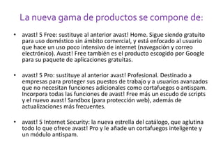La nueva gama de productos se compone de: 
• avast! 5 Free: sustituye al anterior avast! Home. Sigue siendo gratuito 
para uso doméstico sin ámbito comercial, y está enfocado al usuario 
que hace un uso poco intensivo de internet (navegación y correo 
electrónico). Avast! Free también es el producto escogido por Google 
para su paquete de aplicaciones gratuitas. 
• avast! 5 Pro: sustituye al anterior avast! Profesional. Destinado a 
empresas para proteger sus puestos de trabajo y a usuarios avanzados 
que no necesitan funciones adicionales como cortafuegos o antispam. 
Incorpora todas las funciones de avast! Free más un escudo de scripts 
y el nuevo avast! Sandbox (para protección web), además de 
actualizaciones más frecuentes. 
• avast! 5 Internet Security: la nueva estrella del catálogo, que aglutina 
todo lo que ofrece avast! Pro y le añade un cortafuegos inteligente y 
un módulo antispam. 
 