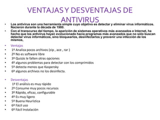 VENTAJAS Y DESVENTAJAS DE 
ANTIVIRUS 
• Los antivirus son una herramienta simple cuyo objetivo es detectar y eliminar virus informáticos. 
Nacieron durante la década de 1980. 
• Con el transcurso del tiempo, la aparición de sistemas operativos más avanzados e Internet, ha 
hecho que los antivirus hayan evolucionado hacia programas más avanzados que no sólo buscan 
detectar virus informáticos, sino bloquearlos, desinfectarlos y prevenir una infección de los 
mismos, 
• Ventajas 
• 1º Analiza pocos archivos (zip , ace , rar ) 
• 2º No es software libre 
• 3º Quizás le falten otras opciones 
• 4º algunos problemas para detectar con los comprimidos 
• 5º detecta menos que Kaspersky 
• 6º algunos archivos no los desinfecta. 
• Desventajas 
1º El análisis es muy rápido 
• 2º Consume muy pocos recursos 
• 3º Rápido, eficaz, configurable 
• 4º Es muy ligero 
• 5º Buena Heurística 
• 6º Fácil uso 
• 6º Fácil Instalación 
 