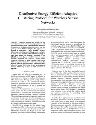 Distributive Energy Efficient Adaptive Clustering Protocol for Wireless Sensor Networks Udit Sajjanhar and Pabitra Mitra Department of Computer Science & Engineering 
Indian Institute of Technology, Kharagpur, India 
udit.sajjanhar@iitkgp.ac.in, pabitra@cse.iitkgp.ac.in 
Abstract - Clustering sensors into groups, so that sensors communicate information only to cluster-heads and then the cluster-heads communicate the aggregated information to the base station, saves energy and thus prolong network lifetime. Adapting this approach, we propose a Distributive Energy Efficient Adaptive Clustering (DEEAC) protocol. This protocol is adaptive in terms of data reporting rates and residual energy of each node within the network. Motivated by the LEACH protocol [1], we extend its stochastic cluster selection algorithm for networks having spatio- temporal variations in data reporting rates across different regions. Simulation results demonstrate that DEEAC is able to distribute energy consumption more effectively among the sensors, thereby prolonging the network lifetime by as much as 50% compared to LEACH. I. INTRODUCTION Sensor nodes are often left unattended e.g., in hostile environments, which makes it difficult or impossible to re-charge or replace their batteries. This necessitates devising novel energy-efficient solutions to some of the conventional wireless networking problems, such as medium access control, routing, self-organization, so as to prolong the network lifetime. In most of the applications sensors are required to detect events and then communicate the collected information to a distant base station (BS) where parameters characterizing these events are estimated. The cost of transmitting a information is higher than computation [] and hence it is be advantageous to organize the sensors into clusters [1] [2], where the data gathered by the sensors is communicated to the BS through a hierarchy of cluster-heads. 
LEACH [1] is perhaps the first cluster based routing protocol for wireless sensor networks, which uses a stochastic model for cluster head selection. LEACH has motivated the design of several other protocols which try to optimize energy consumption in different ways, [3] [4] [5]. They improve upon the cluster-head selection process by considering the residual energy of the nodes. TL-LEACH [9] uses two levels of cluster heads instead of one in LEACH. EDAC [10] enables cluster heads to change status asynchronously and co-ordinate energy consumption. HEED [8] uses an hybrid approach based on residual energy and communication cost to select cluster heads. ANTICLUST [12] uses a two level cluster- head selection process involving local communication between neighboring nodes. Protocols like TEEN [6], APTEEN [7], and EDC [13] optimize energy by responding to events in the network but are not suited for applications which require continuous data delivery. However none of the above approaches exploit both of the spatial and temporal correlation present in the data transmitted by the sensor nodes. In many applications due to high density of sensor nodes in network topology, spatially proximal sensor observations are highly correlated. Also the nature of the energy radiating physical process constitutes the temporal correlation between consecutive observations of a sensor node [15]. CAG [16] exploits spatial correlation by clustering the nodes sensing similar values. ELECTION [17] is an event based clustering system which also exploits spatial and temporal correlation by controlling sleep schedules of the sensor nodes. 
In all the above approaches data is collected from the network periodically or on an occurrence of an event. Hence, none of them adapts to the temporal variations in data delivered by the sensor network. This necessitates the uses of a hybrid approach for data collection that readily adapts to the changes in the data delivery rate. An example would be of a temperature sensing application where normally there is periodic values of temperature ranges and an alert  