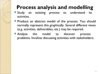 Process analysis and modelling 
Study an existing process to understand its 
activities. 
Produce an abstract model of the process. You should 
normally represent this graphically. Several different views 
(e.g. activities, deliverables, etc.) may be required. 
Analyse the model to discover process 
problems. Involves discussing activities with stakeholders. 
10 
 