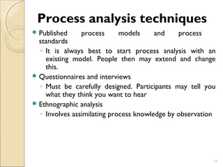 Process analysis techniques 
Published process models and process 
standards 
◦ It is always best to start process analysis with an 
existing model. People then may extend and change 
this. 
Questionnaires and interviews 
◦ Must be carefully designed. Participants may tell you 
what they think you want to hear 
Ethnographic analysis 
◦ Involves assimilating process knowledge by observation 
11 
 