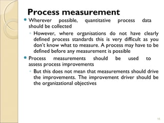 Process measurement 
Wherever possible, quantitative process data 
should be collected 
◦ However, where organisations do not have clearly 
defined process standards this is very difficult as you 
don’t know what to measure. A process may have to be 
defined before any measurement is possible 
Process measurements should be used to 
assess process improvements 
◦ But this does not mean that measurements should drive 
the improvements. The improvement driver should be 
the organizational objectives 
16 
 