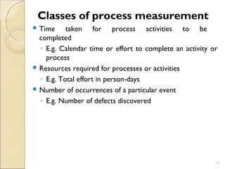 Classes of process measurement 
Time taken for process activities to be 
completed 
◦ E.g. Calendar time or effort to complete an activity or 
process 
Resources required for processes or activities 
◦ E.g. Total effort in person-days 
Number of occurrences of a particular event 
◦ E.g. Number of defects discovered 
17 
 