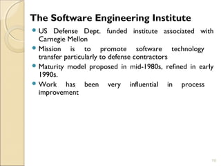 The Software Engineering Institute 
US Defense Dept. funded institute associated with 
Carnegie Mellon 
Mission is to promote software technology 
transfer particularly to defense contractors 
Maturity model proposed in mid-1980s, refined in early 
1990s. 
Work has been very influential in process 
improvement 
19 
 
