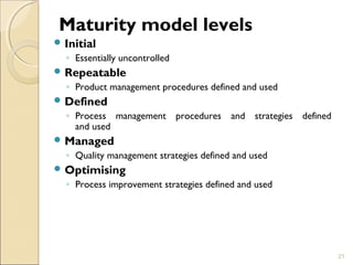 Maturity model levels 
Initial 
◦ Essentially uncontrolled 
Repeatable 
◦ Product management procedures defined and used 
Defined 
◦ Process management procedures and strategies defined 
and used 
Managed 
◦ Quality management strategies defined and used 
Optimising 
◦ Process improvement strategies defined and used 
21 
 