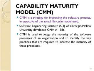 CAPABILITY MATURITY 
MODEL (CMM) 
CMM is a strategy for improving the software process, 
irrespective of the actual life cycle model used. 
Software Engineering Institute (SEI) of Carnegie-Mellon 
University developed CMM in 1986. 
CMM is used to judge the maturity of the software 
processes of an organization and to identify the key 
practices that are required to increase the maturity of 
these processes. 
22 
 