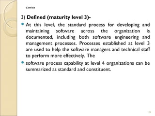 Cont’ed 
3) Defined (maturity level 3)- 
At this level, the standard process for developing and 
maintaining software across the organization is 
documented, including both software engineering and 
management processes. Processes established at level 3 
are used to help the software managers and technical staff 
to perform more effectively. The 
software process capability at level 4 organizations can be 
summarized as standard and constituent. 
24 
 