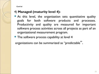 Cont’ed 
4) Managed (maturity level 4)- 
At this level, the organization sets quantitative quality 
goals for both software products and processes. 
Productivity and quality are measured for important 
software process activities across all projects as part of an 
organizational measurement program. 
The software process capability at level 4 
organizations can be summarized as “predictable”. 
25 
 